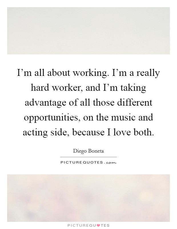 I'm all about working. I'm a really hard worker, and I'm taking advantage of all those different opportunities, on the music and acting side, because I love both Picture Quote #1