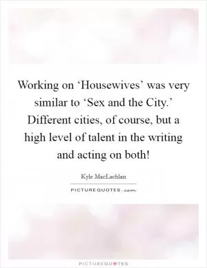 Working on ‘Housewives’ was very similar to ‘Sex and the City.’ Different cities, of course, but a high level of talent in the writing and acting on both! Picture Quote #1