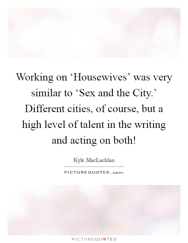 Working on ‘Housewives' was very similar to ‘Sex and the City.' Different cities, of course, but a high level of talent in the writing and acting on both! Picture Quote #1