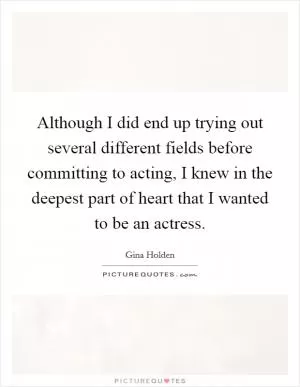 Although I did end up trying out several different fields before committing to acting, I knew in the deepest part of heart that I wanted to be an actress Picture Quote #1