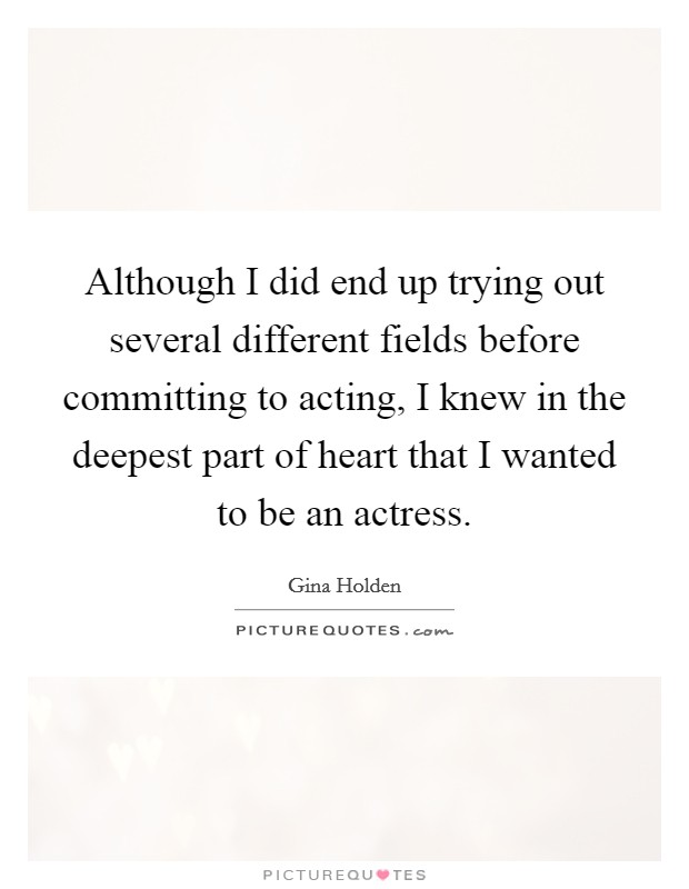 Although I did end up trying out several different fields before committing to acting, I knew in the deepest part of heart that I wanted to be an actress Picture Quote #1