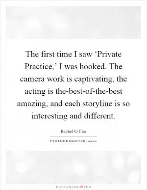 The first time I saw ‘Private Practice,’ I was hooked. The camera work is captivating, the acting is the-best-of-the-best amazing, and each storyline is so interesting and different Picture Quote #1