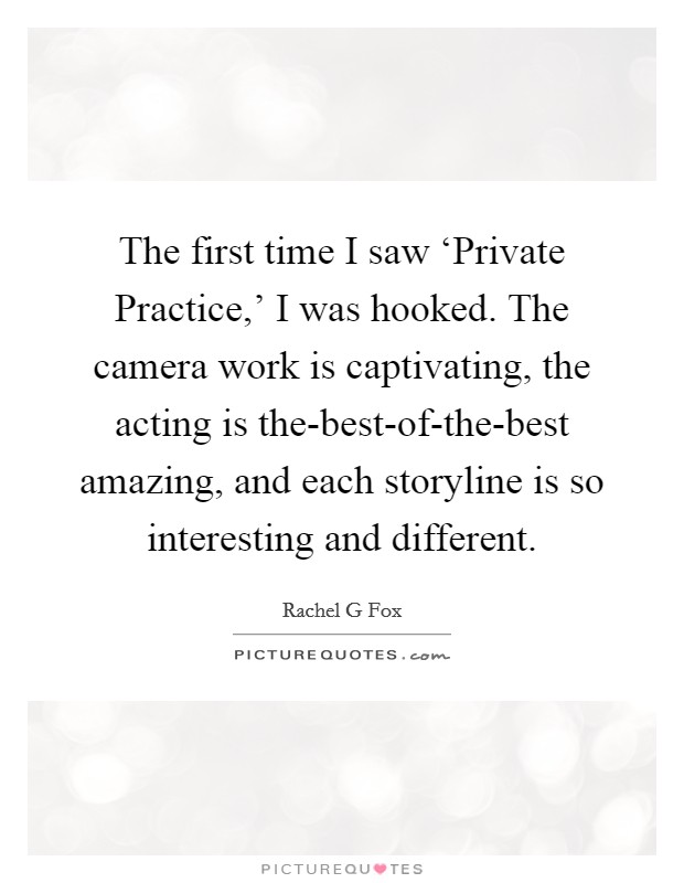 The first time I saw ‘Private Practice,' I was hooked. The camera work is captivating, the acting is the-best-of-the-best amazing, and each storyline is so interesting and different Picture Quote #1