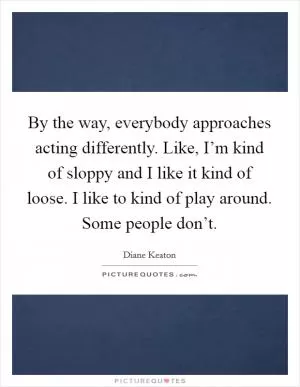 By the way, everybody approaches acting differently. Like, I’m kind of sloppy and I like it kind of loose. I like to kind of play around. Some people don’t Picture Quote #1