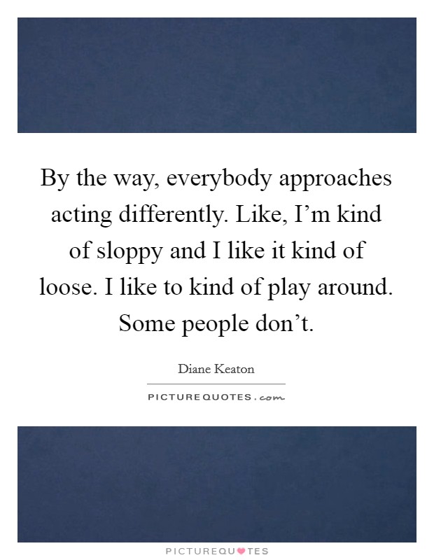 By the way, everybody approaches acting differently. Like, I'm kind of sloppy and I like it kind of loose. I like to kind of play around. Some people don't Picture Quote #1