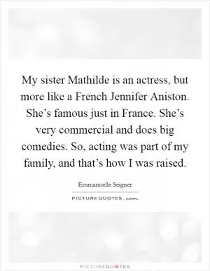 My sister Mathilde is an actress, but more like a French Jennifer Aniston. She’s famous just in France. She’s very commercial and does big comedies. So, acting was part of my family, and that’s how I was raised Picture Quote #1