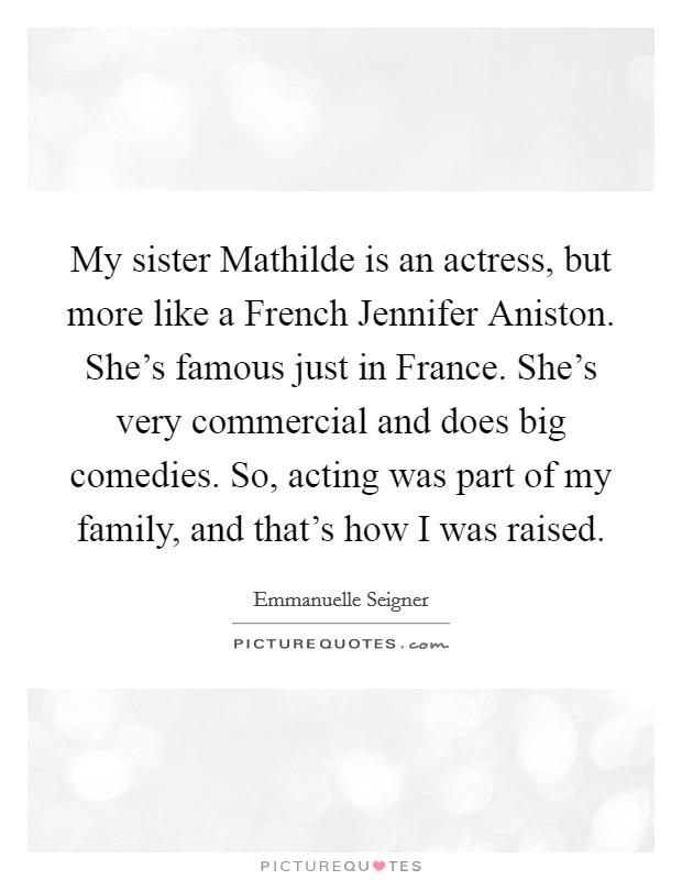 My sister Mathilde is an actress, but more like a French Jennifer Aniston. She's famous just in France. She's very commercial and does big comedies. So, acting was part of my family, and that's how I was raised Picture Quote #1