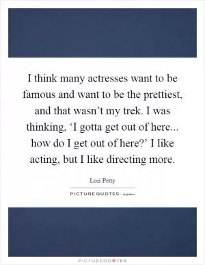 I think many actresses want to be famous and want to be the prettiest, and that wasn’t my trek. I was thinking, ‘I gotta get out of here... how do I get out of here?’ I like acting, but I like directing more Picture Quote #1