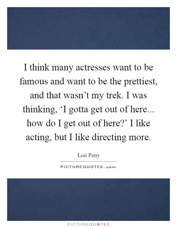 I think many actresses want to be famous and want to be the prettiest, and that wasn't my trek. I was thinking, ‘I gotta get out of here... how do I get out of here?' I like acting, but I like directing more Picture Quote #1