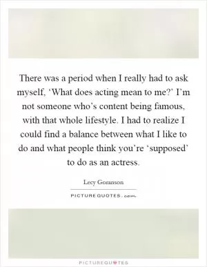 There was a period when I really had to ask myself, ‘What does acting mean to me?’ I’m not someone who’s content being famous, with that whole lifestyle. I had to realize I could find a balance between what I like to do and what people think you’re ‘supposed’ to do as an actress Picture Quote #1