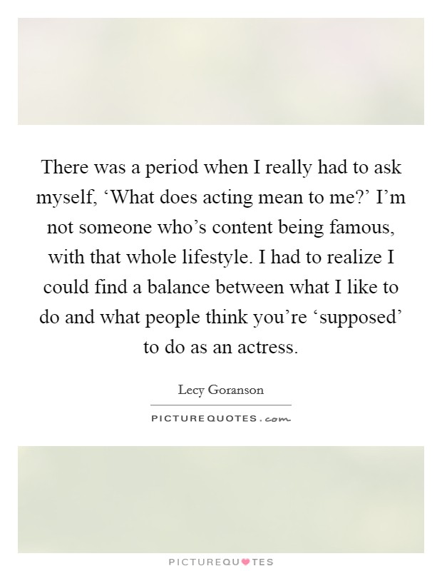 There was a period when I really had to ask myself, ‘What does acting mean to me?' I'm not someone who's content being famous, with that whole lifestyle. I had to realize I could find a balance between what I like to do and what people think you're ‘supposed' to do as an actress Picture Quote #1