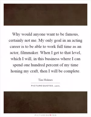 Why would anyone want to be famous, certainly not me. My only goal in an acting career is to be able to work full time as an actor, filmmaker. When I get to that level, which I will, in this business where I can spend one hundred percent of my time honing my craft, then I will be complete Picture Quote #1