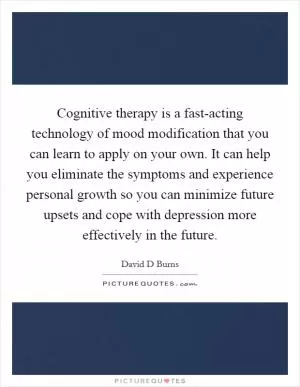 Cognitive therapy is a fast-acting technology of mood modification that you can learn to apply on your own. It can help you eliminate the symptoms and experience personal growth so you can minimize future upsets and cope with depression more effectively in the future Picture Quote #1