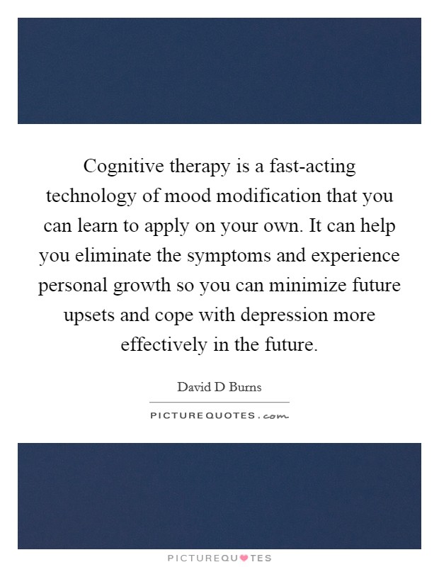 Cognitive therapy is a fast-acting technology of mood modification that you can learn to apply on your own. It can help you eliminate the symptoms and experience personal growth so you can minimize future upsets and cope with depression more effectively in the future Picture Quote #1