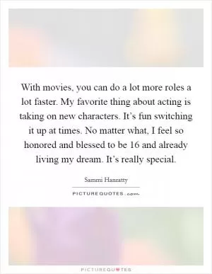 With movies, you can do a lot more roles a lot faster. My favorite thing about acting is taking on new characters. It’s fun switching it up at times. No matter what, I feel so honored and blessed to be 16 and already living my dream. It’s really special Picture Quote #1