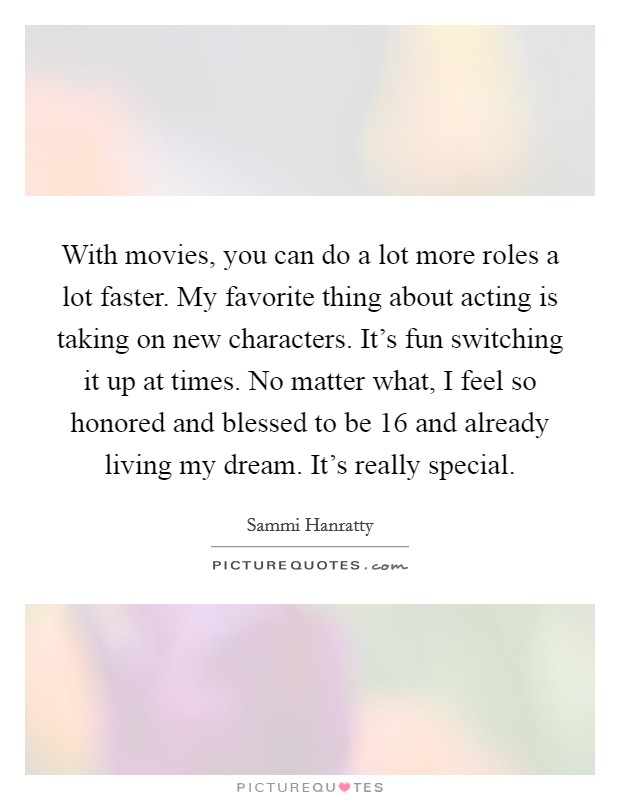 With movies, you can do a lot more roles a lot faster. My favorite thing about acting is taking on new characters. It's fun switching it up at times. No matter what, I feel so honored and blessed to be 16 and already living my dream. It's really special Picture Quote #1