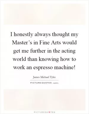 I honestly always thought my Master’s in Fine Arts would get me further in the acting world than knowing how to work an espresso machine! Picture Quote #1