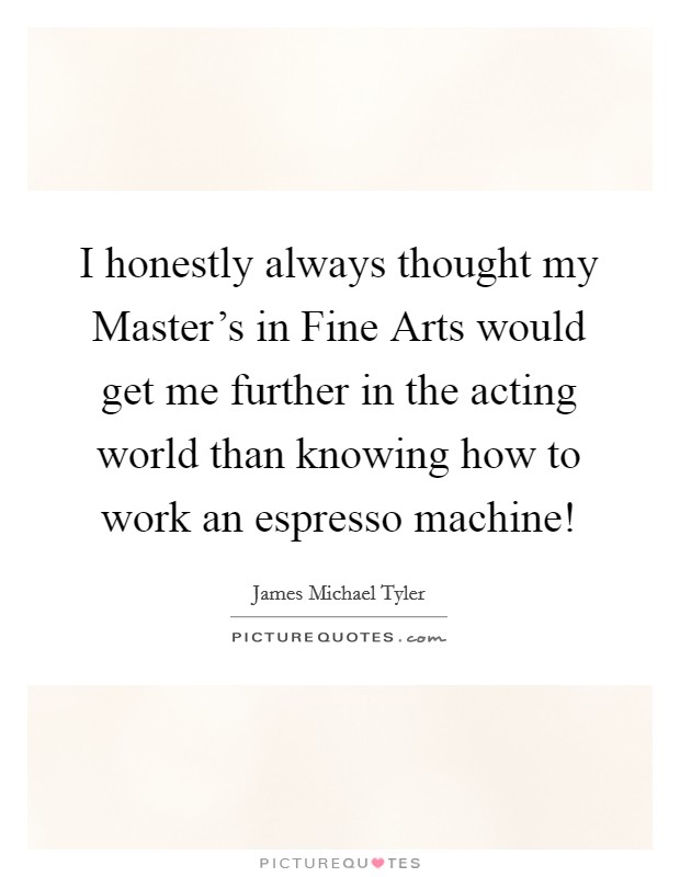 I honestly always thought my Master's in Fine Arts would get me further in the acting world than knowing how to work an espresso machine! Picture Quote #1