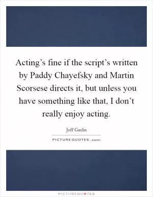 Acting’s fine if the script’s written by Paddy Chayefsky and Martin Scorsese directs it, but unless you have something like that, I don’t really enjoy acting Picture Quote #1
