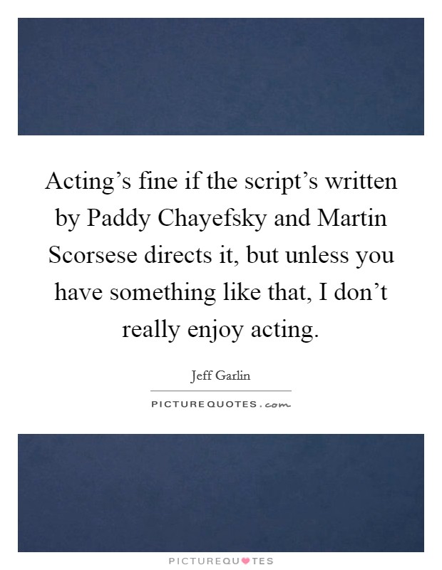 Acting's fine if the script's written by Paddy Chayefsky and Martin Scorsese directs it, but unless you have something like that, I don't really enjoy acting Picture Quote #1