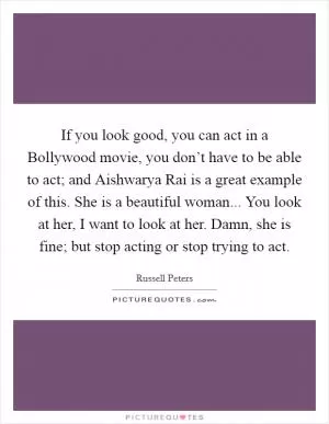 If you look good, you can act in a Bollywood movie, you don’t have to be able to act; and Aishwarya Rai is a great example of this. She is a beautiful woman... You look at her, I want to look at her. Damn, she is fine; but stop acting or stop trying to act Picture Quote #1