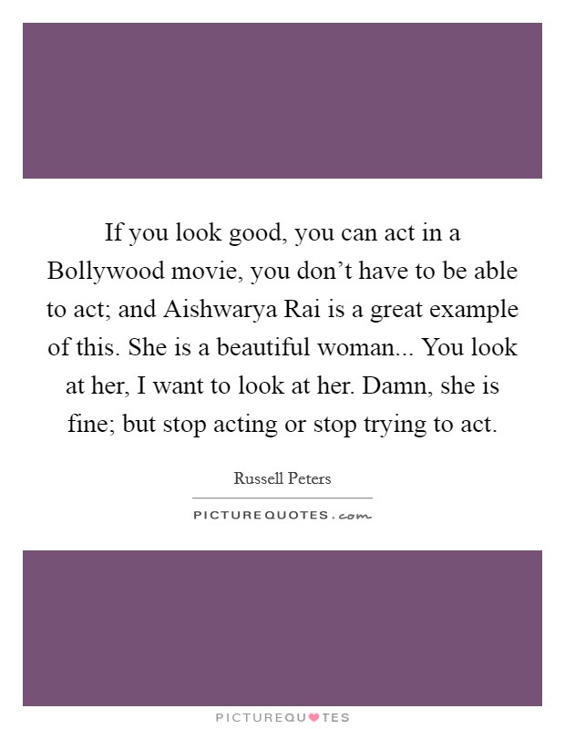 If you look good, you can act in a Bollywood movie, you don't have to be able to act; and Aishwarya Rai is a great example of this. She is a beautiful woman... You look at her, I want to look at her. Damn, she is fine; but stop acting or stop trying to act Picture Quote #1