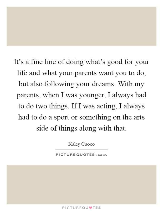 It's a fine line of doing what's good for your life and what your parents want you to do, but also following your dreams. With my parents, when I was younger, I always had to do two things. If I was acting, I always had to do a sport or something on the arts side of things along with that Picture Quote #1