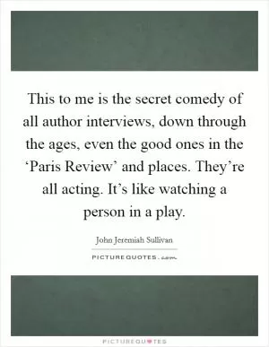 This to me is the secret comedy of all author interviews, down through the ages, even the good ones in the ‘Paris Review’ and places. They’re all acting. It’s like watching a person in a play Picture Quote #1