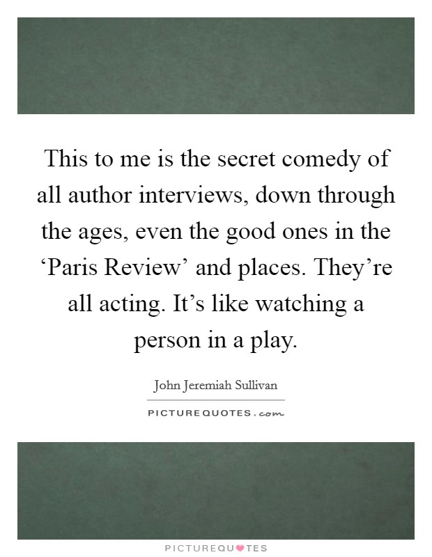 This to me is the secret comedy of all author interviews, down through the ages, even the good ones in the ‘Paris Review' and places. They're all acting. It's like watching a person in a play Picture Quote #1