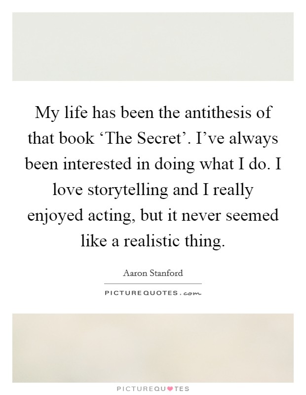 My life has been the antithesis of that book ‘The Secret'. I've always been interested in doing what I do. I love storytelling and I really enjoyed acting, but it never seemed like a realistic thing Picture Quote #1