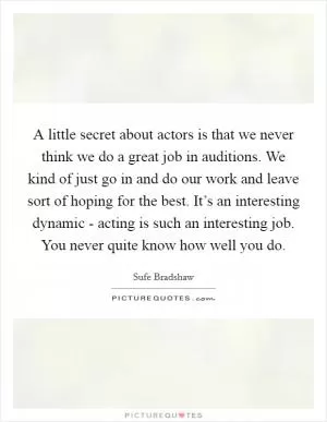 A little secret about actors is that we never think we do a great job in auditions. We kind of just go in and do our work and leave sort of hoping for the best. It’s an interesting dynamic - acting is such an interesting job. You never quite know how well you do Picture Quote #1