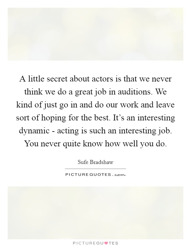 A little secret about actors is that we never think we do a great job in auditions. We kind of just go in and do our work and leave sort of hoping for the best. It's an interesting dynamic - acting is such an interesting job. You never quite know how well you do Picture Quote #1
