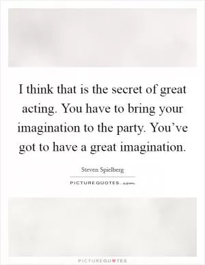 I think that is the secret of great acting. You have to bring your imagination to the party. You’ve got to have a great imagination Picture Quote #1