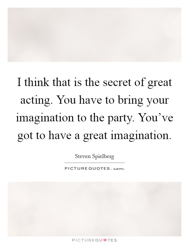 I think that is the secret of great acting. You have to bring your imagination to the party. You've got to have a great imagination Picture Quote #1