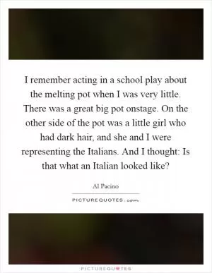 I remember acting in a school play about the melting pot when I was very little. There was a great big pot onstage. On the other side of the pot was a little girl who had dark hair, and she and I were representing the Italians. And I thought: Is that what an Italian looked like? Picture Quote #1