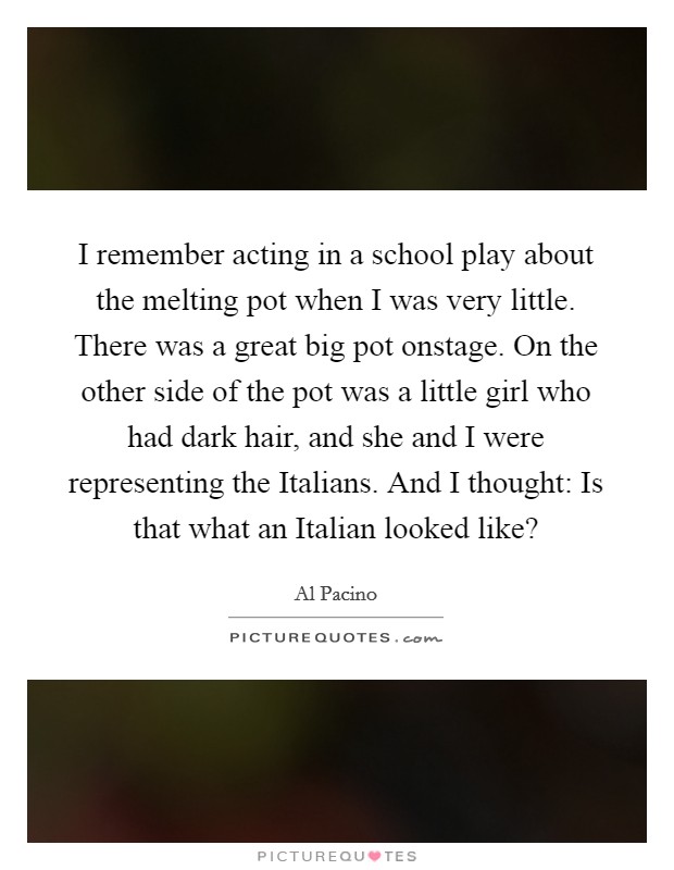 I remember acting in a school play about the melting pot when I was very little. There was a great big pot onstage. On the other side of the pot was a little girl who had dark hair, and she and I were representing the Italians. And I thought: Is that what an Italian looked like? Picture Quote #1