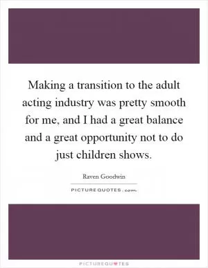 Making a transition to the adult acting industry was pretty smooth for me, and I had a great balance and a great opportunity not to do just children shows Picture Quote #1