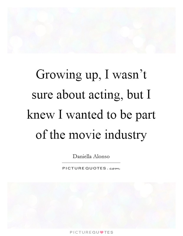 Growing up, I wasn't sure about acting, but I knew I wanted to be part of the movie industry Picture Quote #1