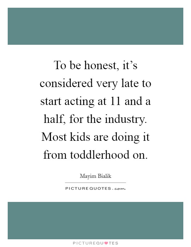 To be honest, it's considered very late to start acting at 11 and a half, for the industry. Most kids are doing it from toddlerhood on Picture Quote #1