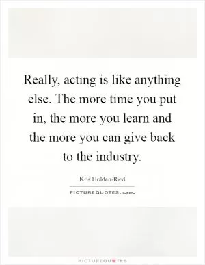 Really, acting is like anything else. The more time you put in, the more you learn and the more you can give back to the industry Picture Quote #1