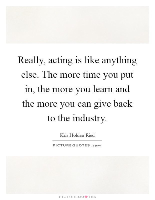 Really, acting is like anything else. The more time you put in, the more you learn and the more you can give back to the industry Picture Quote #1