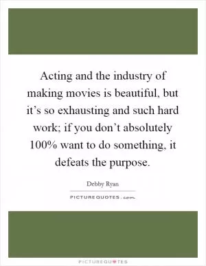 Acting and the industry of making movies is beautiful, but it’s so exhausting and such hard work; if you don’t absolutely 100% want to do something, it defeats the purpose Picture Quote #1