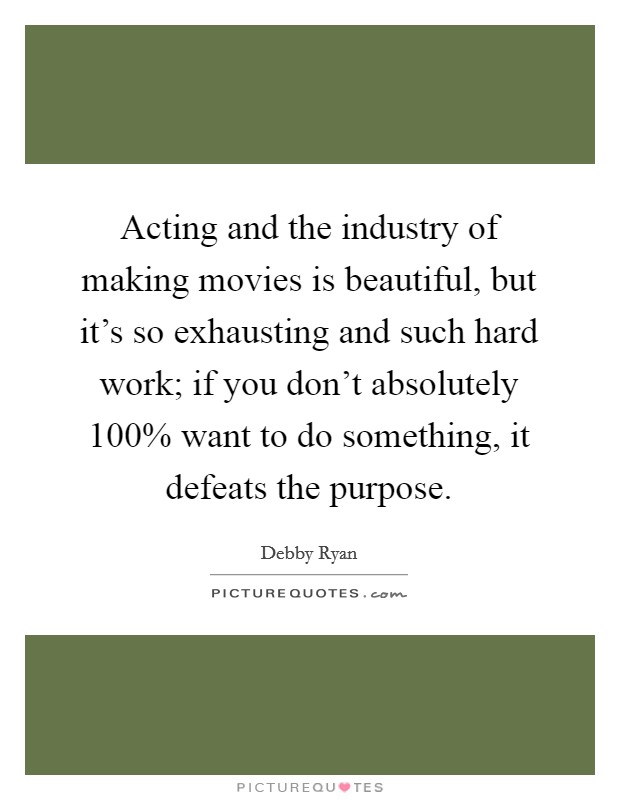 Acting and the industry of making movies is beautiful, but it's so exhausting and such hard work; if you don't absolutely 100% want to do something, it defeats the purpose Picture Quote #1