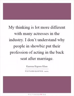My thinking is lot more different with many actresses in the industry. I don’t understand why people in showbiz put their profession of acting in the back seat after marriage Picture Quote #1