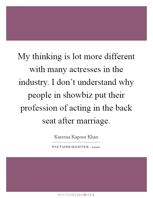 My thinking is lot more different with many actresses in the industry. I don't understand why people in showbiz put their profession of acting in the back seat after marriage Picture Quote #1