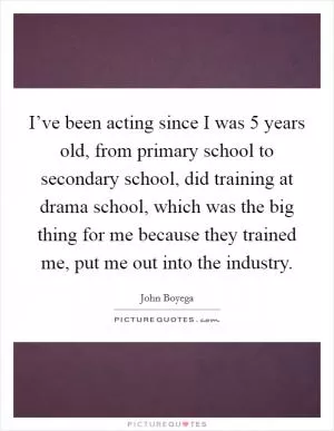 I’ve been acting since I was 5 years old, from primary school to secondary school, did training at drama school, which was the big thing for me because they trained me, put me out into the industry Picture Quote #1