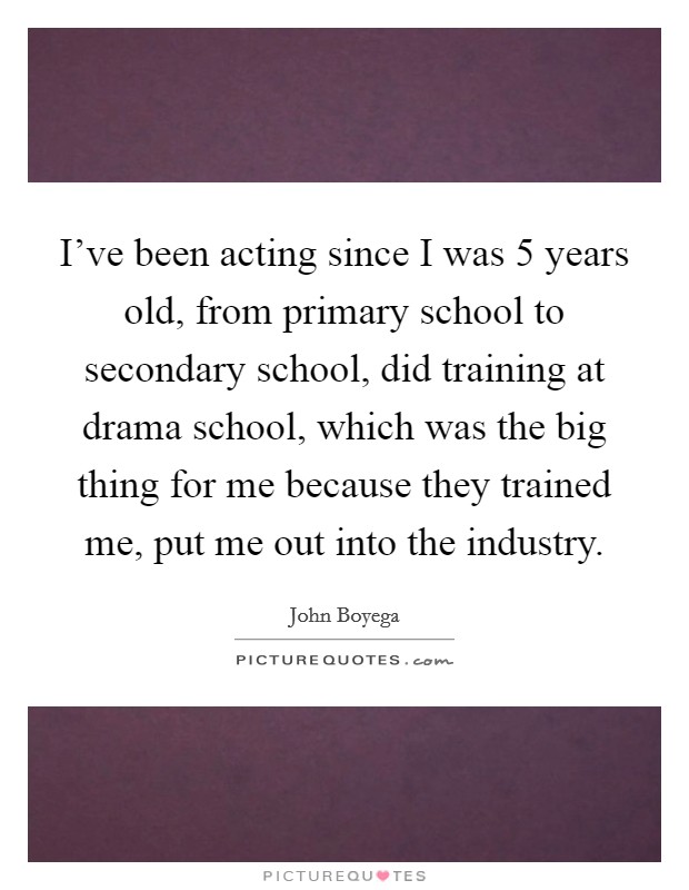 I've been acting since I was 5 years old, from primary school to secondary school, did training at drama school, which was the big thing for me because they trained me, put me out into the industry Picture Quote #1