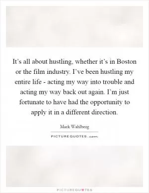 It’s all about hustling, whether it’s in Boston or the film industry. I’ve been hustling my entire life - acting my way into trouble and acting my way back out again. I’m just fortunate to have had the opportunity to apply it in a different direction Picture Quote #1