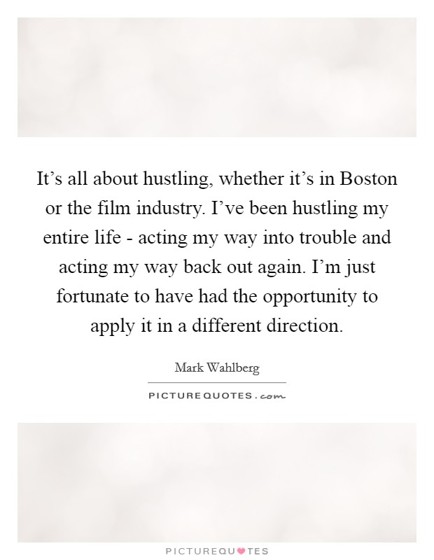 It's all about hustling, whether it's in Boston or the film industry. I've been hustling my entire life - acting my way into trouble and acting my way back out again. I'm just fortunate to have had the opportunity to apply it in a different direction Picture Quote #1