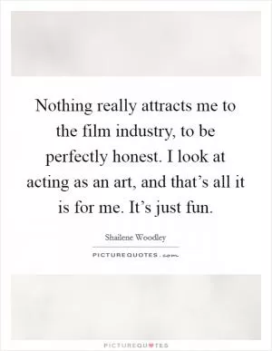 Nothing really attracts me to the film industry, to be perfectly honest. I look at acting as an art, and that’s all it is for me. It’s just fun Picture Quote #1